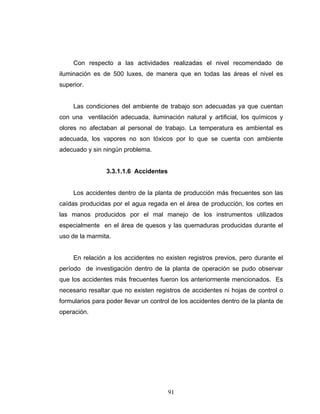 91
Con respecto a las actividades realizadas el nivel recomendado de
iluminación es de 500 luxes, de manera que en todas las áreas el nivel es
superior.
Las condiciones del ambiente de trabajo son adecuadas ya que cuentan
con una ventilación adecuada, iluminación natural y artificial, los químicos y
olores no afectaban al personal de trabajo. La temperatura es ambiental es
adecuada, los vapores no son tóxicos por lo que se cuenta con ambiente
adecuado y sin ningún problema.
3.3.1.1.6 Accidentes
Los accidentes dentro de la planta de producción más frecuentes son las
caídas producidas por el agua regada en el área de producción, los cortes en
las manos producidos por el mal manejo de los instrumentos utilizados
especialmente en el área de quesos y las quemaduras producidas durante el
uso de la marmita.
En relación a los accidentes no existen registros previos, pero durante el
período de investigación dentro de la planta de operación se pudo observar
que los accidentes más frecuentes fueron los anteriormente mencionados. Es
necesario resaltar que no existen registros de accidentes ni hojas de control o
formularios para poder llevar un control de los accidentes dentro de la planta de
operación.
 