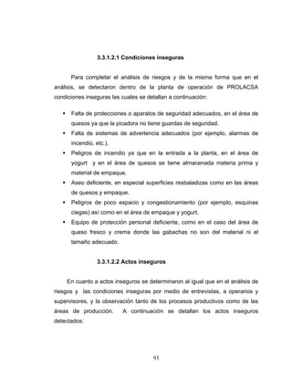93
3.3.1.2.1 Condiciones inseguras
Para completar el análisis de riesgos y de la misma forma que en el
análisis, se detectaron dentro de la planta de operación de PROLACSA
condiciones inseguras las cuales se detallan a continuación:
Falta de protecciones o aparatos de seguridad adecuados, en el área de
quesos ya que la picadora no tiene guardas de seguridad.
Falta de sistemas de advertencia adecuados (por ejemplo, alarmas de
incendio, etc.).
Peligros de incendio ya que en la entrada a la planta, en el área de
yogurt y en el área de quesos se tiene almacenada materia prima y
material de empaque.
Aseo deficiente, en especial superficies resbaladizas como en las áreas
de quesos y empaque.
Peligros de poco espacio y congestionamiento (por ejemplo, esquinas
ciegas) así como en el área de empaque y yogurt.
Equipo de protección personal deficiente, como en el caso del área de
queso fresco y crema donde las gabachas no son del material ni el
tamaño adecuado.
3.3.1.2.2 Actos inseguros
En cuanto a actos inseguros se determinaron al igual que en el análisis de
riesgos y las condiciones inseguras por medio de entrevistas, a operarios y
supervisores, y la observación tanto de los procesos productivos como de las
áreas de producción. A continuación se detallan los actos inseguros
detectados:
 