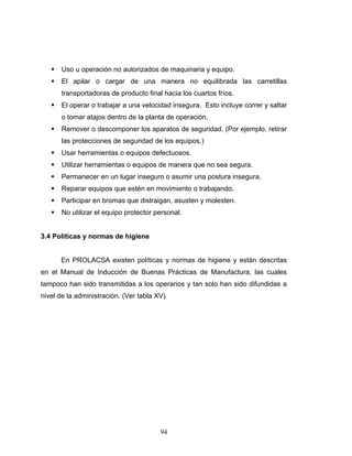 94
Uso u operación no autorizados de maquinaria y equipo.
El apilar o cargar de una manera no equilibrada las carretillas
transportadoras de producto final hacia los cuartos fríos.
El operar o trabajar a una velocidad insegura. Esto incluye correr y saltar
o tomar atajos dentro de la planta de operación.
Remover o descomponer los aparatos de seguridad. (Por ejemplo, retirar
las protecciones de seguridad de los equipos.)
Usar herramientas o equipos defectuosos.
Utilizar herramientas o equipos de manera que no sea segura.
Permanecer en un lugar inseguro o asumir una postura insegura.
Reparar equipos que estén en movimiento o trabajando.
Participar en bromas que distraigan, asusten y molesten.
No utilizar el equipo protector personal.
3.4 Políticas y normas de higiene
En PROLACSA existen políticas y normas de higiene y están descritas
en el Manual de Inducción de Buenas Prácticas de Manufactura, las cuales
tampoco han sido transmitidas a los operarios y tan solo han sido difundidas a
nivel de la administración. (Ver tabla XV)
 