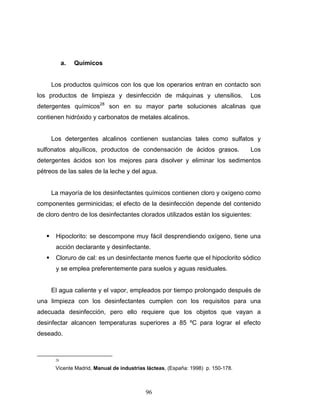 96
a. Químicos
Los productos químicos con los que los operarios entran en contacto son
los productos de limpieza y desinfección de máquinas y utensilios. Los
detergentes químicos28
son en su mayor parte soluciones alcalinas que
contienen hidróxido y carbonatos de metales alcalinos.
Los detergentes alcalinos contienen sustancias tales como sulfatos y
sulfonatos alquílicos, productos de condensación de ácidos grasos. Los
detergentes ácidos son los mejores para disolver y eliminar los sedimentos
pétreos de las sales de la leche y del agua.
La mayoría de los desinfectantes químicos contienen cloro y oxígeno como
componentes germinicidas; el efecto de la desinfección depende del contenido
de cloro dentro de los desinfectantes clorados utilizados están los siguientes:
Hipoclorito: se descompone muy fácil desprendiendo oxígeno, tiene una
acción declarante y desinfectante.
Cloruro de cal: es un desinfectante menos fuerte que el hipoclorito sódico
y se emplea preferentemente para suelos y aguas residuales.
El agua caliente y el vapor, empleados por tiempo prolongado después de
una limpieza con los desinfectantes cumplen con los requisitos para una
adecuada desinfección, pero ello requiere que los objetos que vayan a
desinfectar alcancen temperaturas superiores a 85 ºC para lograr el efecto
deseado.
28
Vicente Madrid, Manual de industrias lácteas, (España: 1998) p. 150-178.
 