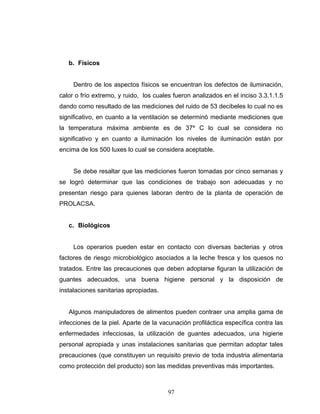 97
b. Físicos
Dentro de los aspectos físicos se encuentran los defectos de iluminación,
calor o frío extremo, y ruido, los cuales fueron analizados en el inciso 3.3.1.1.5
dando como resultado de las mediciones del ruido de 53 decibeles lo cual no es
significativo, en cuanto a la ventilación se determinó mediante mediciones que
la temperatura máxima ambiente es de 37º C lo cual se considera no
significativo y en cuanto a iluminación los niveles de iluminación están por
encima de los 500 luxes lo cual se considera aceptable.
Se debe resaltar que las mediciones fueron tomadas por cinco semanas y
se logró determinar que las condiciones de trabajo son adecuadas y no
presentan riesgo para quienes laboran dentro de la planta de operación de
PROLACSA.
c. Biológicos
Los operarios pueden estar en contacto con diversas bacterias y otros
factores de riesgo microbiológico asociados a la leche fresca y los quesos no
tratados. Entre las precauciones que deben adoptarse figuran la utilización de
guantes adecuados, una buena higiene personal y la disposición de
instalaciones sanitarias apropiadas.
Algunos manipuladores de alimentos pueden contraer una amplia gama de
infecciones de la piel. Aparte de la vacunación profiláctica específica contra las
enfermedades infecciosas, la utilización de guantes adecuados, una higiene
personal apropiada y unas instalaciones sanitarias que permitan adoptar tales
precauciones (que constituyen un requisito previo de toda industria alimentaria
como protección del producto) son las medidas preventivas más importantes.
 