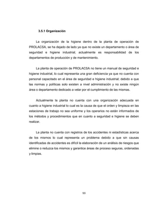 99
3.5.1 Organización
La organización de la higiene dentro de la planta de operación de
PROLACSA, se ha dejado de lado ya que no existe un departamento o área de
seguridad e higiene industrial, actualmente es responsabilidad de los
departamentos de producción y de mantenimiento.
La planta de operación de PROLACSA no tiene un manual de seguridad e
higiene industrial, lo cual representa una gran deficiencia ya que no cuenta con
personal capacitado en el área de seguridad e higiene industrial; debido a que
las normas y políticas solo existen a nivel administración y no existe ningún
área o departamento dedicado a velar por el cumplimiento de las mismas.
Actualmente la planta no cuenta con una organización adecuada en
cuanto a higiene industrial lo cual es la causa de que el orden y limpieza en las
estaciones de trabajo no sea uniforme y los operarios no están informados de
los métodos y procedimientos que en cuanto a seguridad e higiene se deben
realizar.
La planta no cuenta con registros de los accidentes ni estadísticas acerca
de los mismos lo cual representa un problema debido a que sin causas
identificadas de accidentes es difícil la elaboración de un análisis de riesgos que
elimine o reduzca los mismos y garantice áreas de proceso seguras, ordenadas
y limpias.
 