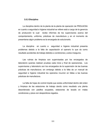 101
3.5.3 Disciplina
La disciplina dentro de la planta de la planta de operación de PROLACSA
en cuanto a seguridad e higiene industrial se refiere está a cargo de la gerencia
de producción la cual recibe informes de los supervisores acerca del
comportamiento, uniforme, prácticas de manufactura y en el momento de
presentarse algún problema es la encargada de solucionarlo.
La disciplina en cuanto a seguridad e higiene industrial presenta
problemas debido a la falta de capacitación al operario lo que da como
resultado accidentes de trabajo debidos a condiciones y actos inseguros.
Las rutinas de limpieza son supervisadas por los encargados de
laboratorio quienes realizan pruebas cada inicio y final de operaciones. Los
supervisores y laboratorio son los encargados de la supervisión de las buenas
prácticas de manufactura; sin embargo debido a la falta de un manual de
seguridad e higiene industrial los operarios incurren en faltas a las buenas
prácticas de manufactura.
La falta de hojas de control impide que exista uniformidad dentro del orden
y limpieza de las estaciones de trabajo dando como resultado una planta
desordenada con pasillos ocupados, estaciones de lavado en malas
condiciones y pisos con desperdicios regados.
 