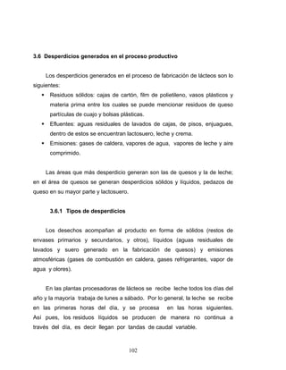 102
3.6 Desperdicios generados en el proceso productivo
Los desperdicios generados en el proceso de fabricación de lácteos son lo
siguientes:
Residuos sólidos: cajas de cartón, film de polietileno, vasos plásticos y
materia prima entre los cuales se puede mencionar residuos de queso
partículas de cuajo y bolsas plásticas.
Efluentes: aguas residuales de lavados de cajas, de pisos, enjuagues,
dentro de estos se encuentran lactosuero, leche y crema.
Emisiones: gases de caldera, vapores de agua, vapores de leche y aire
comprimido.
Las áreas que más desperdicio generan son las de quesos y la de leche;
en el área de quesos se generan desperdicios sólidos y líquidos, pedazos de
queso en su mayor parte y lactosuero.
3.6.1 Tipos de desperdicios
Los desechos acompañan al producto en forma de sólidos (restos de
envases primarios y secundarios, y otros), líquidos (aguas residuales de
lavados y suero generado en la fabricación de quesos) y emisiones
atmosféricas (gases de combustión en caldera, gases refrigerantes, vapor de
agua y olores).
En las plantas procesadoras de lácteos se recibe leche todos los días del
año y la mayoría trabaja de lunes a sábado. Por lo general, la leche se recibe
en las primeras horas del día, y se procesa en las horas siguientes.
Así pues, los residuos líquidos se producen de manera no continua a
través del día, es decir llegan por tandas de caudal variable.
 