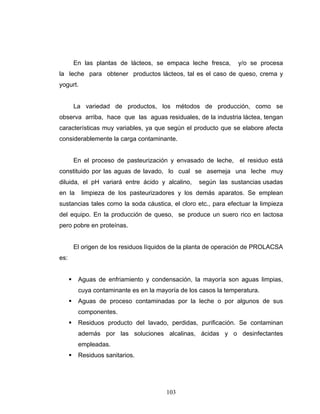 103
En las plantas de lácteos, se empaca leche fresca, y/o se procesa
la leche para obtener productos lácteos, tal es el caso de queso, crema y
yogurt.
La variedad de productos, los métodos de producción, como se
observa arriba, hace que las aguas residuales, de la industria láctea, tengan
características muy variables, ya que según el producto que se elabore afecta
considerablemente la carga contaminante.
En el proceso de pasteurización y envasado de leche, el residuo está
constituido por las aguas de lavado, lo cual se asemeja una leche muy
diluida, el pH variará entre ácido y alcalino, según las sustancias usadas
en la limpieza de los pasteurizadores y los demás aparatos. Se emplean
sustancias tales como la soda cáustica, el cloro etc., para efectuar la limpieza
del equipo. En la producción de queso, se produce un suero rico en lactosa
pero pobre en proteínas.
El origen de los residuos líquidos de la planta de operación de PROLACSA
es:
Aguas de enfriamiento y condensación, la mayoría son aguas limpias,
cuya contaminante es en la mayoría de los casos la temperatura.
Aguas de proceso contaminadas por la leche o por algunos de sus
componentes.
Residuos producto del lavado, perdidas, purificación. Se contaminan
además por las soluciones alcalinas, ácidas y o desinfectantes
empleadas.
Residuos sanitarios.
 
