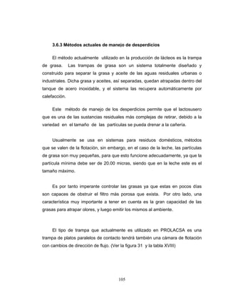 105
3.6.3 Métodos actuales de manejo de desperdicios
El método actualmente utilizado en la producción de lácteos es la trampa
de grasa. Las trampas de grasa son un sistema totalmente diseñado y
construido para separar la grasa y aceite de las aguas residuales urbanas o
industriales. Dicha grasa y aceites, así separadas, quedan atrapadas dentro del
tanque de acero inoxidable, y el sistema las recupera automáticamente por
calefacción.
Este método de manejo de los desperdicios permite que el lactosusero
que es una de las sustancias residuales más complejas de retirar, debido a la
variedad en el tamaño de las partículas se pueda drenar a la cañería.
Usualmente se usa en sistemas para residuos domésticos, métodos
que se valen de la flotación, sin embargo, en el caso de la leche, las partículas
de grasa son muy pequeñas, para que esto funcione adecuadamente, ya que la
partícula mínima debe ser de 20.00 micras, siendo que en la leche este es el
tamaño máximo.
Es por tanto imperante controlar las grasas ya que estas en pocos días
son capaces de obstruir el filtro más porosa que exista. Por otro lado, una
característica muy importante a tener en cuenta es la gran capacidad de las
grasas para atrapar olores, y luego emitir los mismos al ambiente.
El tipo de trampa que actualmente es utilizado en PROLACSA es una
trampa de platos paralelos de contacto tendrá también una cámara de flotación
con cambios de dirección de flujo. (Ver la figura 31 y la tabla XVIII)
 