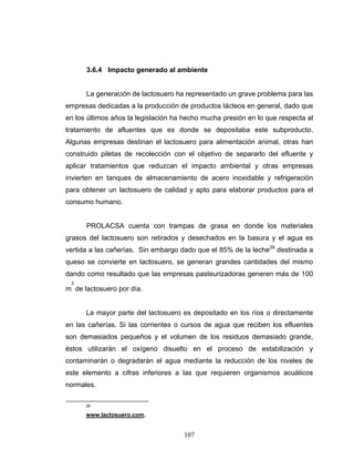 107
3.6.4 Impacto generado al ambiente
La generación de lactosuero ha representado un grave problema para las
empresas dedicadas a la producción de productos lácteos en general, dado que
en los últimos años la legislación ha hecho mucha presión en lo que respecta al
tratamiento de afluentes que es donde se depositaba este subproducto.
Algunas empresas destinan el lactosuero para alimentación animal, otras han
construido piletas de recolección con el objetivo de separarlo del efluente y
aplicar tratamientos que reduzcan el impacto ambiental y otras empresas
invierten en tanques de almacenamiento de acero inoxidable y refrigeración
para obtener un lactosuero de calidad y apto para elaborar productos para el
consumo humano.
PROLACSA cuenta con trampas de grasa en donde los materiales
grasos del lactosuero son retirados y desechados en la basura y el agua es
vertida a las cañerías. Sin embargo dado que el 85% de la leche29
destinada a
queso se convierte en lactosuero, se generan grandes cantidades del mismo
dando como resultado que las empresas pasteurizadoras generen más de 100
m
3
de lactosuero por día.
La mayor parte del lactosuero es depositado en los ríos o directamente
en las cañerías. Si las corrientes o cursos de agua que reciben los efluentes
son demasiados pequeños y el volumen de los residuos demasiado grande,
éstos utilizarán el oxígeno disuelto en el proceso de estabilización y
contaminarán o degradarán el agua mediante la reducción de los niveles de
este elemento a cifras inferiores a las que requieren organismos acuáticos
normales.
29
www.lactosuero.com.
 