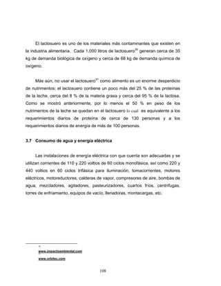 108
El lactosuero es uno de los materiales más contaminantes que existen en
la industria alimentaria. Cada 1,000 litros de lactosuero30
generan cerca de 35
kg de demanda biológica de oxígeno y cerca de 68 kg de demanda química de
oxígeno.
Más aún, no usar el lactosuero31
como alimento es un enorme desperdicio
de nutrimentos; el lactosuero contiene un poco más del 25 % de las proteínas
de la leche, cerca del 8 % de la materia grasa y cerca del 95 % de la lactosa.
Como se mostró anteriormente, por lo menos el 50 % en peso de los
nutrimentos de la leche se quedan en el lactosuero lo cual es equivalente a los
requerimientos diarios de proteína de cerca de 130 personas y a los
requerimientos diarios de energía de más de 100 personas.
3.7 Consumo de agua y energía eléctrica
Las instalaciones de energía eléctrica con que cuenta son adecuadas y se
utilizan corrientes de 110 y 220 voltios de 60 ciclos monofásica, así como 220 y
440 voltios en 60 ciclos trifásica para iluminación, tomacorrientes, motores
eléctricos, motoreductores, calderas de vapor, compresores de aire, bombas de
agua, mezcladores, agitadores, pasteurizadores, cuartos fríos, centrífugas,
torres de enfriamiento, equipos de vacío, llenadoras, montacargas, etc.
30
www.impactoambiental.com
31
www.orbitec.com
 