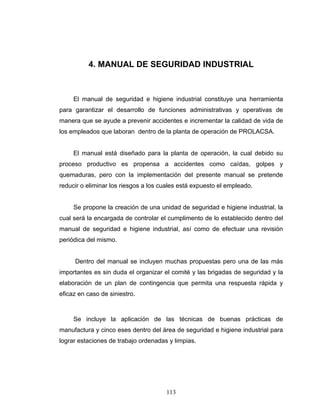 113
4. MANUAL DE SEGURIDAD INDUSTRIAL
El manual de seguridad e higiene industrial constituye una herramienta
para garantizar el desarrollo de funciones administrativas y operativas de
manera que se ayude a prevenir accidentes e incrementar la calidad de vida de
los empleados que laboran dentro de la planta de operación de PROLACSA.
El manual está diseñado para la planta de operación, la cual debido su
proceso productivo es propensa a accidentes como caídas, golpes y
quemaduras, pero con la implementación del presente manual se pretende
reducir o eliminar los riesgos a los cuales está expuesto el empleado.
Se propone la creación de una unidad de seguridad e higiene industrial, la
cual será la encargada de controlar el cumplimento de lo establecido dentro del
manual de seguridad e higiene industrial, así como de efectuar una revisión
periódica del mismo.
Dentro del manual se incluyen muchas propuestas pero una de las más
importantes es sin duda el organizar el comité y las brigadas de seguridad y la
elaboración de un plan de contingencia que permita una respuesta rápida y
eficaz en caso de siniestro.
Se incluye la aplicación de las técnicas de buenas prácticas de
manufactura y cinco eses dentro del área de seguridad e higiene industrial para
lograr estaciones de trabajo ordenadas y limpias.
 