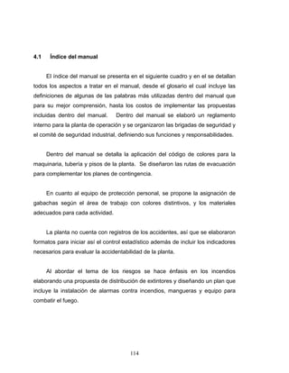 114
4.1 Índice del manual
El índice del manual se presenta en el siguiente cuadro y en el se detallan
todos los aspectos a tratar en el manual, desde el glosario el cual incluye las
definiciones de algunas de las palabras más utilizadas dentro del manual que
para su mejor comprensión, hasta los costos de implementar las propuestas
incluidas dentro del manual. Dentro del manual se elaboró un reglamento
interno para la planta de operación y se organizaron las brigadas de seguridad y
el comité de seguridad industrial, definiendo sus funciones y responsabilidades.
Dentro del manual se detalla la aplicación del código de colores para la
maquinaria, tubería y pisos de la planta. Se diseñaron las rutas de evacuación
para complementar los planes de contingencia.
En cuanto al equipo de protección personal, se propone la asignación de
gabachas según el área de trabajo con colores distintivos, y los materiales
adecuados para cada actividad.
La planta no cuenta con registros de los accidentes, así que se elaboraron
formatos para iniciar así el control estadístico además de incluir los indicadores
necesarios para evaluar la accidentabilidad de la planta.
Al abordar el tema de los riesgos se hace énfasis en los incendios
elaborando una propuesta de distribución de extintores y diseñando un plan que
incluye la instalación de alarmas contra incendios, mangueras y equipo para
combatir el fuego.
 