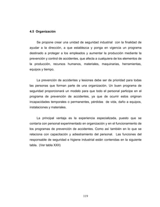 119
4.5 Organización
Se propone crear una unidad de seguridad industrial con la finalidad de
ayudar a la dirección, a que establezca y ponga en vigencia un programa
destinado a proteger a los empleados y aumentar la producción mediante la
prevención y control de accidentes, que afecta a cualquiera de los elementos de
la producción, recursos humanos, materiales, maquinarias, herramientas,
equipos y tiempo.
La prevención de accidentes y lesiones debe ser de prioridad para todas
las personas que forman parte de una organización. Un buen programa de
seguridad proporcionará un modelo para que todo el personal participe en el
programa de prevención de accidentes, ya que de ocurrir estos originan
incapacidades temporales o permanentes, pérdidas de vida, daño a equipos,
instalaciones y materiales.
La principal ventaja es la experiencia especializada, puesto que se
contaría con personal experimentado en organización y en el funcionamiento de
los programas de prevención de accidentes. Como así también en lo que se
relaciona con capacitación y adiestramiento del personal. Las funciones del
responsable de seguridad e higiene industrial están contenidas en la siguiente
tabla. (Ver tabla XXII)
 