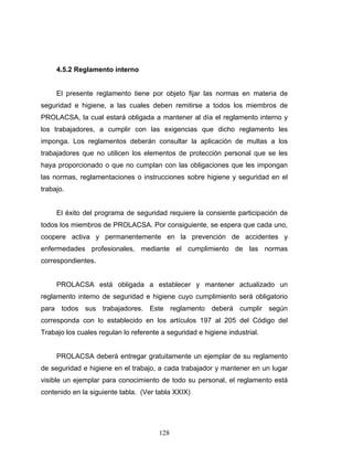 128
4.5.2 Reglamento interno
El presente reglamento tiene por objeto fijar las normas en materia de
seguridad e higiene, a las cuales deben remitirse a todos los miembros de
PROLACSA, la cual estará obligada a mantener al día el reglamento interno y
los trabajadores, a cumplir con las exigencias que dicho reglamento les
imponga. Los reglamentos deberán consultar la aplicación de multas a los
trabajadores que no utilicen los elementos de protección personal que se les
haya proporcionado o que no cumplan con las obligaciones que les impongan
las normas, reglamentaciones o instrucciones sobre higiene y seguridad en el
trabajo.
El éxito del programa de seguridad requiere la consiente participación de
todos los miembros de PROLACSA. Por consiguiente, se espera que cada uno,
coopere activa y permanentemente en la prevención de accidentes y
enfermedades profesionales, mediante el cumplimiento de las normas
correspondientes.
PROLACSA está obligada a establecer y mantener actualizado un
reglamento interno de seguridad e higiene cuyo cumplimiento será obligatorio
para todos sus trabajadores. Este reglamento deberá cumplir según
corresponda con lo establecido en los artículos 197 al 205 del Código del
Trabajo los cuales regulan lo referente a seguridad e higiene industrial.
PROLACSA deberá entregar gratuitamente un ejemplar de su reglamento
de seguridad e higiene en el trabajo, a cada trabajador y mantener en un lugar
visible un ejemplar para conocimiento de todo su personal, el reglamento está
contenido en la siguiente tabla. (Ver tabla XXIX)
 