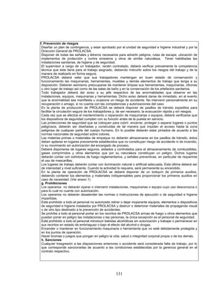 131
f. Prevención de riesgos
Diseñar un plan de contingencia, y estar aprobado por el unidad de seguridad e higiene industrial y por la
Dirección General de PROLACSA.
Disponer de todas las señales y letreros necesarios para advertir peligros, rutas de escape, ubicación de
implementos de protección y contra siniestros y otros de similar naturaleza. Tener habilitadas las
instalaciones sanitarias, de higiene y de seguridad.
El supervisor a cargo de un trabajador, recién contratado, deberá verificar previamente la competencia
técnica que éste tiene para el trabajo asignado, debiendo instruirlo sobre los riesgos del trabajo y de la
manera de realizarlo en forma segura.
PROLACSA deberá velar que sus trabajadores mantengan en buen estado de conservación y
funcionamiento las maquinarias, herramientas, muebles y demás elementos de trabajo que tenga a su
disposición. Deberán asimismo preocuparse de mantener limpias sus herramientas, maquinarias, oficinas
u otro lugar de trabajo así como de las salas de baño y en la conservación de los artefactos sanitarios.
Todo trabajador deberá dar aviso a su jefe respectivo de las anormalidades que observe en las
instalaciones, equipos, maquinarias y herramientas. Dicho aviso deberá darse de inmediato, en el evento
que la anormalidad sea manifiesta u ocasione un riesgo de accidente. No intervenir personalmente en su
recuperación o amago, si no cuenta con las competencias y autorizaciones del caso.
En la planta de producción de PROLACSA se deberá disponer de pasillos de tránsito expeditos para
facilitar la circulación segura de los trabajadores y, de ser necesario, la evacuación rápida y sin riesgos.
Cada vez que se efectúe el mantenimiento o reparación de maquinarias o equipos, deberá verificarse que
los dispositivos de seguridad cumplan con su función antes de la puesta en servicio.
Las protecciones de seguridad que se coloquen para cubrir, encerrar, proteger o separar lugares o puntos
peligrosos, deberán ser diseñadas y construidas de tal manera que impidan el acceso hasta la zona
peligrosa de cualquier parte del cuerpo humano. En lo posible deberán estar pintados de acuerdo a las
normas nacionales de seguridad sobre colores.
Las materias primas o materiales de empaque no deberán almacenarse en los pasillos de tránsito, éstos
deben apilarse en lugares previamente establecidos que no constituyan riesgo de accidente ni de incendio,
ni su movimiento sin autorización del encargado de proceso.
Deberá disponerse de lugares seguros, aislados y controlados para el almacenamiento de combustibles,
gases comprimidos y otros elementos que por su naturaleza constituyan un peligro. Dichos lugares
deberán contar con extintores de fuego reglamentarios, y señales preventivas, en particular de requerirse
el uso de mascarillas.
Los lugares de trabajo deberán contar con iluminación natural o artificial adecuada. Esta última deberá ser
de intensidad y nivel suficiente. Cuando la actividad lo requiera, será permanente su encendido.
En la planta de operación de PROLACSA se deberá disponer de un botiquín de primeros auxilios,
debiendo contener los elementos y materiales indispensables para proporcionar los primeros auxilios en
caso de necesidad. (Ver anexo 1)
g. Prohibiciones
Los operarios no deberán operar o intervenir instalaciones, maquinarias o equipo cuyo uso desconozca o
para lo cual no cuente con autorización.
Los operarios no deberán desatender las normas o instrucciones de ejecución o de seguridad e higiene
impartidas.
Está prohibido a todo el personal no autorizado retirar o dejar inoperante equipos, elementos o dispositivos
de seguridad e higiene instalados por PROLACSA y destruir o deteriorar materiales de propaganda visual
o de otro tipo destinado a la prevención de accidentes.
Se prohíbe a todo el personal portar en los recintos de PROLACSA armas de fuego u otros elementos que
puedan poner en peligro las instalaciones o las personas, la única excepción es el personal de seguridad.
Está prohibido a todo el personal introducir bebidas alcohólicas sin autorización y trabajar o permanecer en
sus recintos en estado de embriaguez o bajo el efecto del alcohol o drogas.
Encender o mantener en funcionamiento maquinaria o herramienta que no esté debidamente protegida y
en los puntos de operación.
Hacer bromas o juegos que pongan en peligro la vida, salud o integridad corporal propia o de los demás.
h. Sanciones
Cualquier trasgresión a las disposiciones anteriores o accidente será considerada falta de trabajo, por lo
que corresponde sancionarlas de acuerdo a las condiciones establecidas por la gerencia general en el
contrato respectivo.
 