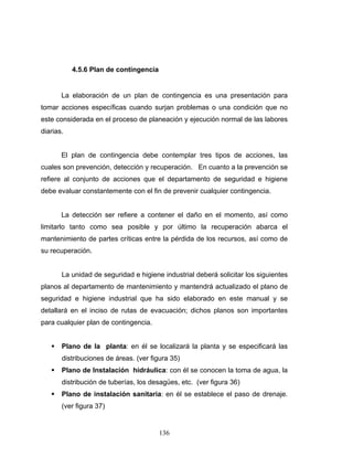 136
4.5.6 Plan de contingencia
La elaboración de un plan de contingencia es una presentación para
tomar acciones específicas cuando surjan problemas o una condición que no
este considerada en el proceso de planeación y ejecución normal de las labores
diarias.
El plan de contingencia debe contemplar tres tipos de acciones, las
cuales son prevención, detección y recuperación. En cuanto a la prevención se
refiere al conjunto de acciones que el departamento de seguridad e higiene
debe evaluar constantemente con el fin de prevenir cualquier contingencia.
La detección ser refiere a contener el daño en el momento, así como
limitarlo tanto como sea posible y por último la recuperación abarca el
mantenimiento de partes críticas entre la pérdida de los recursos, así como de
su recuperación.
La unidad de seguridad e higiene industrial deberá solicitar los siguientes
planos al departamento de mantenimiento y mantendrá actualizado el plano de
seguridad e higiene industrial que ha sido elaborado en este manual y se
detallará en el inciso de rutas de evacuación; dichos planos son importantes
para cualquier plan de contingencia.
Plano de la planta: en él se localizará la planta y se especificará las
distribuciones de áreas. (ver figura 35)
Plano de Instalación hidráulica: con él se conocen la toma de agua, la
distribución de tuberías, los desagües, etc. (ver figura 36)
Plano de instalación sanitaria: en él se establece el paso de drenaje.
(ver figura 37)
 