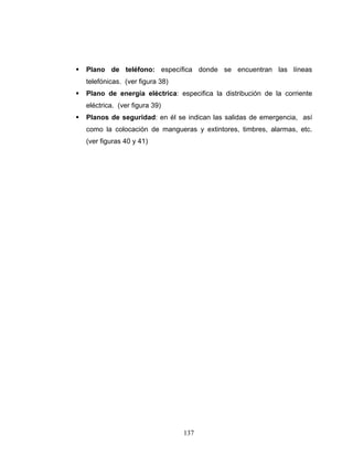 137
Plano de teléfono: específica donde se encuentran las líneas
telefónicas. (ver figura 38)
Plano de energía eléctrica: especifica la distribución de la corriente
eléctrica. (ver figura 39)
Planos de seguridad: en él se indican las salidas de emergencia, así
como la colocación de mangueras y extintores, timbres, alarmas, etc.
(ver figuras 40 y 41)
 