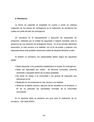 148
d. Simulacros
La forma de capacitar al empleado en cuanto a poner en práctica
cualquiera de los planes de contingencia es la realización de simulacros los
cuales son parte del plan de contingencia.
Un simulacro es la representación y ejecución de respuestas de
protección, realizado por el unidad de seguridad e higiene industrial, ante la
presencia de una situación de emergencia ficticia. En él se simulan diferentes
escenarios, lo más cercano a la realidad, con el fin de probar y preparar una
respuesta eficaz ante posibles situaciones reales de desastre llevarlos a cabo.
Al diseñar un simulacro, los responsables deben seguir las siguientes
reglas:
Debe responder a los propósitos establecidos en el plan de contingencia.
Debe ser ejecutable por medio de técnicas conocidas, personal
entrenado y equipado dentro de un plazo aceptable.
No poner en riesgo a la comunidad y los grupos de respuesta que
intervienen en él.
Realizado en circunstancias lo más cercano a la realidad.
Observar el debido control y ejercicio de las variables en el simulacro, a
fin de no perturbar las actividades normales de la comunidad
circundante.
En la siguiente tabla se presenta una guía para la realización de un
simulacro. (Ver tabla XXXV)
 