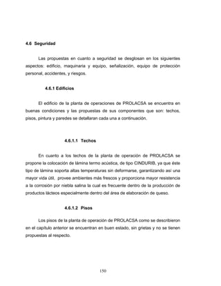 150
4.6 Seguridad
Las propuestas en cuanto a seguridad se desglosan en los siguientes
aspectos: edificio, maquinaria y equipo, señalización, equipo de protección
personal, accidentes, y riesgos.
4.6.1 Edificios
El edificio de la planta de operaciones de PROLACSA se encuentra en
buenas condiciones y las propuestas de sus componentes que son: techos,
pisos, pintura y paredes se detallaran cada una a continuación.
4.6.1.1 Techos
En cuanto a los techos de la planta de operación de PROLACSA se
propone la colocación de lámina termo acústica, de tipo CINDURIB, ya que éste
tipo de lámina soporta altas temperaturas sin deformarse, garantizando así una
mayor vida útil, provee ambientes más frescos y proporciona mayor resistencia
a la corrosión por niebla salina la cual es frecuente dentro de la producción de
productos lácteos especialmente dentro del área de elaboración de queso.
4.6.1.2 Pisos
Los pisos de la planta de operación de PROLACSA como se describieron
en el capítulo anterior se encuentran en buen estado, sin grietas y no se tienen
propuestas al respecto.
 