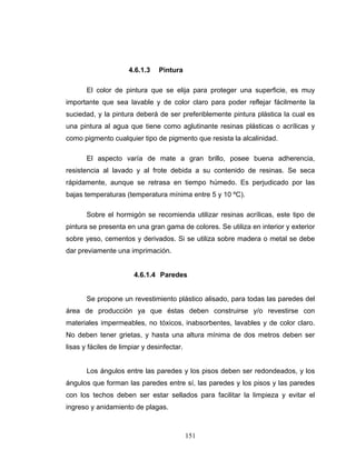 151
4.6.1.3 Pintura
El color de pintura que se elija para proteger una superficie, es muy
importante que sea lavable y de color claro para poder reflejar fácilmente la
suciedad, y la pintura deberá de ser preferiblemente pintura plástica la cual es
una pintura al agua que tiene como aglutinante resinas plásticas o acrílicas y
como pigmento cualquier tipo de pigmento que resista la alcalinidad.
El aspecto varía de mate a gran brillo, posee buena adherencia,
resistencia al lavado y al frote debida a su contenido de resinas. Se seca
rápidamente, aunque se retrasa en tiempo húmedo. Es perjudicado por las
bajas temperaturas (temperatura mínima entre 5 y 10 ºC).
Sobre el hormigón se recomienda utilizar resinas acrílicas, este tipo de
pintura se presenta en una gran gama de colores. Se utiliza en interior y exterior
sobre yeso, cementos y derivados. Si se utiliza sobre madera o metal se debe
dar previamente una imprimación.
4.6.1.4 Paredes
Se propone un revestimiento plástico alisado, para todas las paredes del
área de producción ya que éstas deben construirse y/o revestirse con
materiales impermeables, no tóxicos, inabsorbentes, lavables y de color claro.
No deben tener grietas, y hasta una altura mínima de dos metros deben ser
lisas y fáciles de limpiar y desinfectar.
Los ángulos entre las paredes y los pisos deben ser redondeados, y los
ángulos que forman las paredes entre sí, las paredes y los pisos y las paredes
con los techos deben ser estar sellados para facilitar la limpieza y evitar el
ingreso y anidamiento de plagas.
 