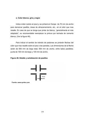 158
e. Color blanco, gris y negro
Indica orden (sobre el piso) y se pintará en franjas de 70 mm de ancho
para demarcar pasillos, áreas de almacenamiento, etc., en el color que mas
resalte. En caso de que se tenga que pintar de blanco, “generalmente el más
adaptado”, es recomendable reemplazar la pintura por lechada de cemento
blanco. (Ver la figura 48).
Para indicar el sentido de tránsito de peatones se pintarán flechas del
color que mas resalte sobre el piso o las paredes. Las dimensiones de la flecha
serán de 500 mm de largo total, 600 mm de ancho, entre lados paralelos;
punta de 100 mm de largo y 100 mm de ancho.
Figura 48. Detalle y señalización de pasillos
Fuente: www.syntec.com.
 