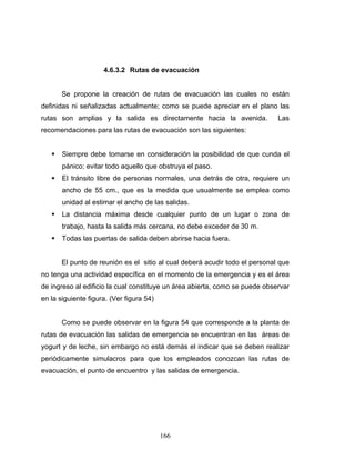 166
4.6.3.2 Rutas de evacuación
Se propone la creación de rutas de evacuación las cuales no están
definidas ni señalizadas actualmente; como se puede apreciar en el plano las
rutas son amplias y la salida es directamente hacia la avenida. Las
recomendaciones para las rutas de evacuación son las siguientes:
Siempre debe tomarse en consideración la posibilidad de que cunda el
pánico; evitar todo aquello que obstruya el paso.
El tránsito libre de personas normales, una detrás de otra, requiere un
ancho de 55 cm., que es la medida que usualmente se emplea como
unidad al estimar el ancho de las salidas.
La distancia máxima desde cualquier punto de un lugar o zona de
trabajo, hasta la salida más cercana, no debe exceder de 30 m.
Todas las puertas de salida deben abrirse hacia fuera.
El punto de reunión es el sitio al cual deberá acudir todo el personal que
no tenga una actividad específica en el momento de la emergencia y es el área
de ingreso al edificio la cual constituye un área abierta, como se puede observar
en la siguiente figura. (Ver figura 54)
Como se puede observar en la figura 54 que corresponde a la planta de
rutas de evacuación las salidas de emergencia se encuentran en las áreas de
yogurt y de leche, sin embargo no está demás el indicar que se deben realizar
periódicamente simulacros para que los empleados conozcan las rutas de
evacuación, el punto de encuentro y las salidas de emergencia.
 