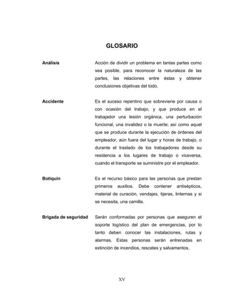 XV
GLOSARIO
Análisis Acción de dividir un problema en tantas partes como
sea posible, para reconocer la naturaleza de las
partes, las relaciones entre éstas y obtener
conclusiones objetivas del todo.
Accidente Es el suceso repentino que sobreviene por causa o
con ocasión del trabajo, y que produce en el
trabajador una lesión orgánica, una perturbación
funcional, una invalidez o la muerte; así como aquel
que se produce durante la ejecución de órdenes del
empleador, aún fuera del lugar y horas de trabajo, o
durante el traslado de los trabajadores desde su
residencia a los lugares de trabajo o viceversa,
cuando el transporte se suministre por el empleador.
Botiquín Es el recurso básico para las personas que prestan
primeros auxilios. Debe contener antisépticos,
material de curación, vendajes, tijeras, linternas y si
se necesita, una camilla.
Brigada de seguridad Serán conformadas por personas que aseguren el
soporte logístico del plan de emergencias, por lo
tanto deben conocer las instalaciones, rutas y
alarmas. Estas personas serán entrenadas en
extinción de incendios, rescates y salvamentos.
 