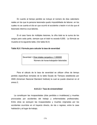 174
En cuanto al tiempo perdido se incluye el número de días calendario
reales en los que la persona lesionada quedo imposibilitada de laborar, en los
cuales no se cuenta el día en que ocurrió el accidente o lesión ni el día que el
lesionado retorna a sus labores.
Si el caso fuera de múltiples lesiones, la cifra total es la suma de los
cargos para cada parte, siempre que el total no exceda 6,000. La fórmula se
muestra en la siguiente tabla. (Ver tabla XLV)
Tabla XLV. Fórmula para calcular la tasa de severidad
Severidad = Días totales cargados x 1 000000
Número de horas-trabajador laboradas
Para el cálculo de la tasa de severidad se utilizan cifras de tiempo
perdido específicas tomadas de la tabla Escala de Tiempos establecida por
ANSI (American Nacional Standard Institute) la cual se puede observar en el
anexo 2.
4.6.5.2.3 Tasa de siniestralidad
La constituyen las incapacidades (días perdidos e invalideces) y muertes
provocadas por accidentes del trabajo y enfermedades profesionales.
Entre otras se excluyen las incapacidades y muertes originadas por los
accidentes ocurridos en el trayecto directo, de ida o regreso, entre la casa
habitación y el lugar de trabajo.
 