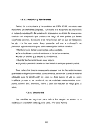 180
4.6.6.2. Maquinas y herramientas
Dentro de la maquinaria y herramientas en PROLACSA, se cuenta con
maquinaria y herramienta apropiada. En cuanto a la maquinaria se propuso en
el inciso de señalización, la señalización adecuada a las áreas de proceso que
cuentan con maquinaria que presenta un riesgo al tener partes que tienen
superficies calientes. En cuanto a las herramientas con las que se trabaja son
las de corte las que mayor riesgo presentan así que a continuación se
presentan algunas medidas para reducir el riesgo de laborar con ellas:
Mantenimiento de las herramientas en buen estado.
Capacitación en cuanto al uso correcto de las herramientas.
Evitar un entorno que dificulte su uso correcto.
Guardar las herramientas en lugar seguro.
Asignación personalizada de las herramientas siempre que sea posible.
Para reducir los riesgos es necesario proponer que las herramientas sean
guardadas en lugares adecuados, como armarios, así que en cuanto al material
adecuado para la construcción de estos se debe sugerir el uso de acero
inoxidable ya que no se permite el uso de materiales contaminantes como:
plomo, cadmio, zinc, antimonio, hierro, u otros que resulten de riesgo para la
salud.
4.6.6.3 Electricidad
Las medidas de seguridad para reducir los riesgos en cuanto a la
electricidad se detallan en la siguiente tabla. (Ver tabla XLVIII)
 
