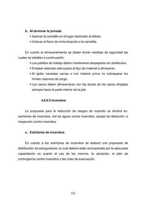 182
b. Al terminar la jornada
Aparcar la carretilla en el lugar destinado al efecto.
Colocar el freno de inmovilización a la carretilla.
En cuanto al almacenamiento se deben tomar medidas de seguridad las
cuales se detallan a continuación:
Los pasillos de trabajo deben mantenerse despejados sin obstáculos.
Emplear estantes adecuados al tipo de material a almacenar.
Al apilar canastas vacías o con materia prima no sobrepasar los
límites máximos de carga.
Los sacos deben almacenarse con las bocas de los sacos dirigidas
siempre hacia la parte interior de la pila.
4.6.6.5 Incendios
La propuesta para la reducción de riesgos de incendio se dividirá en:
extintores de incendios, red de aguas contra incendios, equipo de detección, e
inspección contra incendios.
a. Extintores de incendios
En cuanto a los extintores de incendios se elaboró una propuesta de
distribución de extinguidores, la cual deberá estar acompañada por la adecuada
capacitación en cuanto al uso de los mismos, la ubicación, el plan de
contingencia contra incendios y las rutas de evacuación.
 