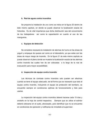 183
b. Red de aguas contra incendios
Se propone la instalación de uno como se indica en la figura 20 dentro de
éste mismo capítulo, en donde se puede observar la localización exacta de
hidrantes. Es de vital importancia que dicha distribución sea del conocimiento
de los trabajadores así como la capacitación en cuanto al uso de las
mangueras.
c. Equipos de detección
Se considera necesaria la instalación de alarmas de humo en las áreas de
yogurt y empaque de quesos así como en el laboratorio, ya que estas son las
áreas de mayor riesgo de incendio. En la figura 21 de este mismo capítulo se
puede observar el plano donde se muestra la localización exacta de las alarmas
contra incendio las cuales han de ser colocadas a lo largo de la ruta de
evacuación para mayor accesibilidad.
d. Inspección de equipo contra incendio
Las técnicas de combate contra incendios solo pueden ser efectivas
cuando se tiene el equipo adecuado, de tal forma que es necesario que todo el
equipo contra incendio, incluyendo el equipo de protección del bombero, se
encuentre siempre en condiciones optimas de funcionamiento y listo para
usarse.
La inspección del equipo contra incendios deberá hacerse cada 15 días y
anotarlo en la hoja de control respectiva. Siempre que se utilice el extintor
deberá colocarse en el suelo, atravesado, para identificar que no se encuentra
en condiciones de operación y notificarse de inmediato al supervisor.
 