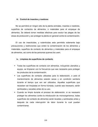 188
iii. Control de insectos y roedores
No se permitirá en ningún sitio de la planta animales, insectos o roedores,
superficie de contactos de alimentos, o materiales para el empaque de
alimentos. Se deberá tomar medidas efectivas para excluir las plagas de las
áreas de producción y así proteger la planta en general contra la contaminación.
El uso de insecticidas, y rodenticidas esta permitido solamente bajo
precauciones y restricciones que eviten la contaminación de los alimentos y
materiales, superficie de contacto de alimentos y materiales para el empaque
de alimentos, así como de las personas quienes los usen.
iv. Limpieza de superficies de contacto
Todas las superficies de contacto con alimentos, incluyendo utensilios y
equipo, se limpiaran con la frecuencia que sea necesaria para proteger
los productos de la contaminación.
Las superficies de contacto utilizadas para la elaboración, o para el
mantenimiento de alimentos estarán secas y en condición sanitaria
durante el tiempo que van ser utilizados. Aquellas superficies que
necesitan ser limpiadas en forma húmeda, cuando sea necesario, serán
sanitizadas y secadas antes de su uso.
Cuando se limpia durante el proceso de elaboración, si es necesario
proteger los alimentos contra la introducción de microorganismos, todas
superficies de contacto de alimentos serán lavadas y sanitizadas antes y
después de cada interrupción de labor durante la cual puedan
contaminarse.
 
