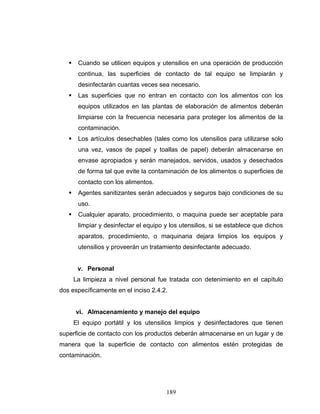 189
Cuando se utilicen equipos y utensilios en una operación de producción
continua, las superficies de contacto de tal equipo se limpiarán y
desinfectarán cuantas veces sea necesario.
Las superficies que no entran en contacto con los alimentos con los
equipos utilizados en las plantas de elaboración de alimentos deberán
limpiarse con la frecuencia necesaria para proteger los alimentos de la
contaminación.
Los artículos desechables (tales como los utensilios para utilizarse solo
una vez, vasos de papel y toallas de papel) deberán almacenarse en
envase apropiados y serán manejados, servidos, usados y desechados
de forma tal que evite la contaminación de los alimentos o superficies de
contacto con los alimentos.
Agentes sanitizantes serán adecuados y seguros bajo condiciones de su
uso.
Cualquier aparato, procedimiento, o maquina puede ser aceptable para
limpiar y desinfectar el equipo y los utensilios, si se establece que dichos
aparatos, procedimiento, o maquinaria dejara limpios los equipos y
utensilios y proveerán un tratamiento desinfectante adecuado.
v. Personal
La limpieza a nivel personal fue tratada con detenimiento en el capítulo
dos específicamente en el inciso 2.4.2.
vi. Almacenamiento y manejo del equipo
El equipo portátil y los utensilios limpios y desinfectadores que tienen
superficie de contacto con los productos deberán almacenarse en un lugar y de
manera que la superficie de contacto con alimentos estén protegidas de
contaminación.
 