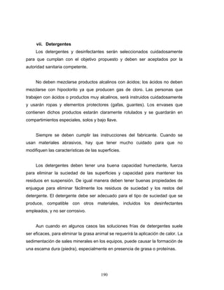 190
vii. Detergentes
Los detergentes y desinfectantes serán seleccionados cuidadosamente
para que cumplan con el objetivo propuesto y deben ser aceptados por la
autoridad sanitaria competente.
No deben mezclarse productos alcalinos con ácidos; los ácidos no deben
mezclarse con hipoclorito ya que producen gas de cloro. Las personas que
trabajen con ácidos o productos muy alcalinos, será instruidos cuidadosamente
y usarán ropas y elementos protectores (gafas, guantes). Los envases que
contienen dichos productos estarán claramente rotulados y se guardarán en
compartimientos especiales, solos y bajo llave.
Siempre se deben cumplir las instrucciones del fabricante. Cuando se
usan materiales abrasivos, hay que tener mucho cuidado para que no
modifiquen las características de las superficies.
Los detergentes deben tener una buena capacidad humectante, fuerza
para eliminar la suciedad de las superficies y capacidad para mantener los
residuos en suspensión. De igual manera deben tener buenas propiedades de
enjuague para eliminar fácilmente los residuos de suciedad y los restos del
detergente. El detergente debe ser adecuado para el tipo de suciedad que se
produce, compatible con otros materiales, incluidos los desinfectantes
empleados, y no ser corrosivo.
Aun cuando en algunos casos las soluciones frías de detergentes suele
ser eficaces, para eliminar la grasa animal se requerirá la aplicación de calor. La
sedimentación de sales minerales en los equipos, puede causar la formación de
una escama dura (piedra), especialmente en presencia de grasa o proteínas.
 