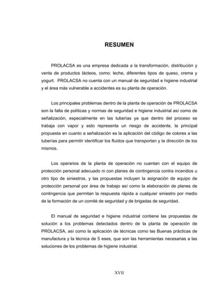 XVII
RESUMEN
PROLACSA es una empresa dedicada a la transformación, distribución y
venta de productos lácteos, como: leche, diferentes tipos de queso, crema y
yogurt. PROLACSA no cuenta con un manual de seguridad e higiene industrial
y el área más vulnerable a accidentes es su planta de operación.
Los principales problemas dentro de la planta de operación de PROLACSA
son la falta de políticas y normas de seguridad e higiene industrial así como de
señalización, especialmente en las tuberías ya que dentro del proceso se
trabaja con vapor y esto representa un riesgo de accidente, la principal
propuesta en cuanto a señalización es la aplicación del código de colores a las
tuberías para permitir identificar los fluidos que transportan y la dirección de los
mismos.
Los operarios de la planta de operación no cuentan con el equipo de
protección personal adecuado ni con planes de contingencia contra incendios u
otro tipo de siniestros, y las propuestas incluyen la asignación de equipo de
protección personal por área de trabajo así como la elaboración de planes de
contingencia que permitan la respuesta rápida a cualquier siniestro por medio
de la formación de un comité de seguridad y de brigadas de seguridad.
El manual de seguridad e higiene industrial contiene las propuestas de
solución a los problemas detectados dentro de la planta de operación de
PROLACSA, así como la aplicación de técnicas como las Buenas prácticas de
manufactura y la técnica de 5 eses, que son las herramientas necesarias a las
soluciones de los problemas de higiene industrial.
 