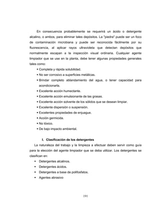 191
En consecuencia probablemente se requerirá un ácido o detergente
alcalino, o ambos, para eliminar tales depósitos. La "piedra" puede ser un foco
de contaminación microbiana y puede ser reconocida fácilmente por su
fluorescencia, al aplicar rayos ultravioleta que detectan depósitos que
normalmente escapan a la inspección visual ordinaria. Cualquier agente
limpiador que se use en la planta, debe tener algunas propiedades generales
tales como:
Completa y rápida solubilidad.
No ser corrosivo a superficies metálicas.
Brindar completo ablandamiento del agua, o tener capacidad para
acondicionarla.
Excelente acción humectante.
Excelente acción emulsionante de las grasas.
Excelente acción solvente de los sólidos que se desean limpiar.
Excelente dispersión o suspensión.
Excelentes propiedades de enjuague.
Acción germicida.
No tóxico.
De bajo impacto ambiental.
I. Clasificación de los detergentes
La naturaleza del trabajo y la limpieza a efectuar deben servir como guía
para la elección del agente limpiador que se deba utilizar. Los detergentes se
clasifican en:
Detergentes alcalinos.
Detergentes ácidos.
Detergentes a base de polifosfatos.
Agentes abrasivo
 