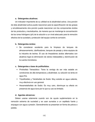 192
a. Detergentes alcalinos:
Un indicador importante de su utilidad es la alcalinidad activa. Una porción
de ésta alcalinidad activa puede reaccionar para la saponificación de las grasas
y simultáneamente otra porción puede reaccionar con los componentes ácidos
de los productos y neutralizarlos, de manera que se mantenga la concentración
de los iones hidrógeno (ph) de la solución a un nivel adecuado para la remoción
efectiva de la suciedad y protección del equipo contra la corrosión.
b. Detergentes ácidos:
Se consideran excelente para la limpieza de tanques de
almacenamiento, clarificadores, tanques de pesaje y otros equipos de
la industria de leches. El uso de limpiadores ácidos alternados con
alcalinos logra la eliminación de olores indeseables y disminución de
la cuenta microbiana.
c. Detergentes a base de polifosfatos.
Pirofosfato Tetrasódico: Tiene la ventaja de ser más estable en
condiciones de alta temperatura y alcalinidad, su solución es lenta en
agua fría.
Tripolifosfato y Tetrafosfato de Sodio: Muy soluble en agua caliente,
muy efectivos en uso general.
Hexametafosfato de Sodio: Es muy caro, disminuye su efecto en
presencia de agua dura por lo que su uso es limitado.
d. Agentes abrasivos:
Deben usarse solamente cuando son de ayuda suplementaria en la
remoción extrema de suciedad y se usan aunados a un cepillado fuerte y
enjuague con agua a presión. Generalmente se presentan en forma de polvos o
pastas.
 