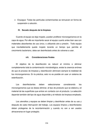 194
• Enjuague: Todas las partículas contaminantes se remueven en forma de
suspensión o solución.
IV. Secado después de la limpieza
Cuando el equipo se deja mojado, pueden proliferar microorganismos en la
capa de agua. Por ello es importante secar el equipo cuanto antes bien sea con
materiales absorbentes de usa único, o utilizando aire a presión. Todo equipo
que inevitablemente quede mojado durante un tiempo que permita el
crecimiento bacteriano, debe ser desinfectado antes de volverse a usar.
viii. Consideraciones finales
El objetivo de la desinfección es reducir al mínimo o eliminar
completamente toda la contaminación microbiológica, existe la creencia errónea
de que el proceso de limpieza y desinfección eliminará siempre la totalidad de
los microorganismos. En la práctica, esto no es posible sin usar un sistema de
esterilización.
Los desinfectantes deben seleccionarse considerando los
microorganismos que se desea eliminar, el tipo de producto que se elabora y el
material de las superficies que entran en contacto con el producto. La selección
depende también del tipo de agua disponible y el método de limpieza empleado.
Los utensilios y equipos se deben limpiar y desinfectar antes de su uso y
después de cada interrupción del trabajo. Los equipos limpios y desinfectados
deben protegerse de la recontaminación y cuando no van a ser usados
almacenarse en lugar protegido.
 