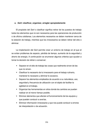 196
a. Seiri: clasificar, organizar, arreglar apropiadamente
El propósito del Seiri o clasificar significa retirar de los puestos de trabajo
todos los elementos que no son necesarios para las operaciones de producción
o de oficina cotidianas. Los elementos necesarios se deben mantener cerca de
la estación de trabajo, mientras que los innecesarios se deben retirar del sitio o
eliminar.
La implantación del Seiri permite crear un entorno de trabajo en el que el
se evitan problemas de espacio, pérdida de tiempo, aumento de la seguridad y
ahorro de energía. A continuación se enumeran algunos criterios que ayudan a
tomar la decisión de retirar o conservar:
Separar en el sitio de trabajo las cosas que realmente sirven de las
que no sirven.
Clasificar lo necesario de lo innecesario para el trabajo rutinario,
mantener lo necesario y eliminar lo excesivo.
Separar los elementos empleados de acuerdo a su naturaleza, uso,
seguridad y frecuencia de utilización con el objeto de facilitar la
agilidad en el trabajo.
Organizar las herramientas en sitios donde los cambios se puedan
realizar en el menor tiempo posible.
Eliminar elementos que afectan el funcionamiento de los equipos y
que pueden conducir a averías.
Eliminar información innecesaria y que nos puede conducir a errores
de interpretación o de actuación.
 