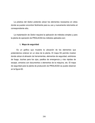 200
La práctica del Seiton pretende ubicar los elementos necesarios en sitios
donde se puedan encontrar fácilmente para su uso y nuevamente retornarlos al
correspondiente sitio.
La implantación de Seiton requiere la aplicación de métodos simples y para
la planta de operación de PROLACSA los métodos aplicados son:
I. Mapa de seguridad
Es un gráfico que muestra la ubicación de los elementos que
pretendemos ordenar en un área de la planta. El mapa 5S permite mostrar
donde ubicar el almacén de herramientas, elementos de seguridad, extintores
de fuego, duchas para los ojos, pasillos de emergencia y vías rápidas de
escape, armarios con documentos o elementos de la máquina, etc. El mapa
de seguridad para la planta de producción de PROLACSA se puede observar
en la figura 62.
 