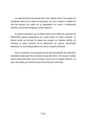 XVIII
La implementación del manual tiene como objetivo reducir los riesgos por
accidentes dentro de la planta de operación, así como mejorar la calidad de
vida del operario por medio de su capacitación en cuanto a señalización
industrial, condiciones inseguras y actos inseguros.
El proceso productivo que se realiza dentro de la planta de operación de
PROLACSA genera desperdicios, los cuales dañan al medio ambiente. La
planta cuenta con trampas de grasa que recogen los residuos sólidos, sin
embargo el suero, producto de la elaboración de quesos, denominado
lactosuero, es el principal problema en cuanto a impacto ambiental.
Aquí se presenta una propuesta para el aprovechamiento del lactosuero,
mediante la elaboración de una bebida a base del mismo. Se incluyen medidas
para el aprovechamiento de los recursos como lo son la energía eléctrica y el
agua, las cuales son necesarias para una producción más limpia.
 