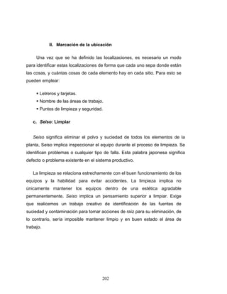202
II. Marcación de la ubicación
Una vez que se ha definido las localizaciones, es necesario un modo
para identificar estas localizaciones de forma que cada uno sepa donde están
las cosas, y cuántas cosas de cada elemento hay en cada sitio. Para esto se
pueden emplear:
Letreros y tarjetas.
Nombre de las áreas de trabajo.
Puntos de limpieza y seguridad.
c. Seiso: Limpiar
Seiso significa eliminar el polvo y suciedad de todos los elementos de la
planta, Seiso implica inspeccionar el equipo durante el proceso de limpieza. Se
identifican problemas o cualquier tipo de falla. Esta palabra japonesa significa
defecto o problema existente en el sistema productivo.
La limpieza se relaciona estrechamente con el buen funcionamiento de los
equipos y la habilidad para evitar accidentes. La limpieza implica no
únicamente mantener los equipos dentro de una estética agradable
permanentemente, Seiso implica un pensamiento superior a limpiar. Exige
que realicemos un trabajo creativo de identificación de las fuentes de
suciedad y contaminación para tomar acciones de raíz para su eliminación, de
lo contrario, sería imposible mantener limpio y en buen estado el área de
trabajo.
 