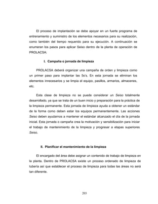 203
El proceso de implantación se debe apoyar en un fuerte programa de
entrenamiento y suministro de los elementos necesarios para su realización,
como también del tiempo requerido para su ejecución. A continuación se
enumeran los pasos para aplicar Seiso dentro de la planta de operación de
PROLACSA:
I. Campaña o jornada de limpieza
PROLACSA deberá organizar una campaña de orden y limpieza como
un primer paso para implantar las 5s’s. En esta jornada se eliminan los
elementos innecesarios y se limpia el equipo, pasillos, armarios, almacenes,
etc.
Esta clase de limpieza no se puede considerar un Seiso totalmente
desarrollado, ya que se trata de un buen inicio y preparación para la práctica de
la limpieza permanente. Esta jornada de limpieza ayuda a obtener un estándar
de la forma como deben estar los equipos permanentemente. Las acciones
Seiso deben ayudarnos a mantener el estándar alcanzado el día de la jornada
inicial. Esta jornada o campaña crea la motivación y sensibilización para iniciar
el trabajo de mantenimiento de la limpieza y progresar a etapas superiores
Seiso.
II. Planificar el mantenimiento de la limpieza
El encargado del área debe asignar un contenido de trabajo de limpieza en
la planta. Dentro de PROLACSA existe un proceso ordenado de limpieza de
tubería así que establecer el proceso de limpieza para todas las áreas no será
tan diferente.
 