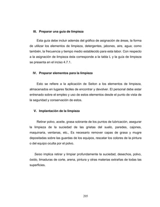 205
III. Preparar una guía de limpieza
Esta guía debe incluir además del gráfico de asignación de áreas, la forma
de utilizar los elementos de limpieza, detergentes, jabones, aire, agua; como
también, la frecuencia y tiempo medio establecido para esta labor. Con respecto
a la asignación de limpieza ésta corresponde a la tabla L y la guía de limpieza
se presenta en el inciso 4.7.1.
IV. Preparar elementos para la limpieza
Esto se refiere a la aplicación de Seiton a los elementos de limpieza,
almacenados en lugares fáciles de encontrar y devolver. El personal debe estar
entrenado sobre el empleo y uso de estos elementos desde el punto de vista de
la seguridad y conservación de estos.
V. Implantación de la limpieza
Retirar polvo, aceite, grasa sobrante de los puntos de lubricación, asegurar
la limpieza de la suciedad de las grietas del suelo, paredes, cajones,
maquinaria, ventanas, etc., Es necesario remover capas de grasa y mugre
depositadas sobre las guardas de los equipos, rescatar los colores de la pintura
o del equipo oculta por el polvo.
Seiso implica retirar y limpiar profundamente la suciedad, desechos, polvo,
óxido, limaduras de corte, arena, pintura y otras materias extrañas de todas las
superficies.
 