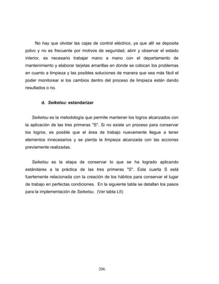 206
No hay que olvidar las cajas de control eléctrico, ya que allí se deposita
polvo y no es frecuente por motivos de seguridad, abrir y observar el estado
interior, es necesario trabajar mano a mano con el departamento de
mantenimiento y elaborar tarjetas amarillas en donde se colocan los problemas
en cuanto a limpieza y las posibles soluciones de manera que sea más fácil el
poder monitorear si los cambios dentro del proceso de limpieza están dando
resultados o no.
d. Seiketsu: estandarizar
Seiketsu es la metodología que permite mantener los logros alcanzados con
la aplicación de las tres primeras "S". Si no existe un proceso para conservar
los logros, es posible que el área de trabajo nuevamente llegue a tener
elementos innecesarios y se pierda la limpieza alcanzada con las acciones
previamente realizadas.
Seiketsu es la etapa de conservar lo que se ha logrado aplicando
estándares a la práctica de las tres primeras "S". Esta cuarta S está
fuertemente relacionada con la creación de los hábitos para conservar el lugar
de trabajo en perfectas condiciones. En la siguiente tabla se detallan los pasos
para la implementación de Seiketsu. (Ver tabla LII)
 