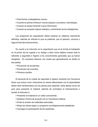 210
Para formar a trabajadores nuevos.
Cuando se piensa introducir nuevos equipos o procesos o tecnologías.
Cuando se desea transmitir nueva información.
Cuando se necesita mejorar métodos y rendimiento de los trabajadores.
Los programas de capacitación deben basarse en objetivos claramente
definidos, además se indicará lo que se pretende, que el operario, conozca o
haga al final del entrenamiento.
En cuanto a la inducción es la capacitación que se le brinda al trabajador
en el primer día de ingreso a su trabajo y tiene como objetivo anexar todo lo
referente a seguridad e higiene a los conocimientos generales que ya fueron
otorgados. Es necesario efectuar una charla que generalmente se divide en
tres partes:
Prevención de accidentes.
Prevención de incendios.
Primeros auxilios.
El personal de la unidad de seguridad e higiene industrial con frecuencia
tienen que actuar como instructores en temas relacionados con la especialidad
deben estar familiarizados con los planes para capacitar, estos planes sirven de
guía para presentar el material, además de normalizar el entrenamiento o
ayudar al instructor a:
Presentar el material en un orden conveniente.
Destacar el tema de acuerdo con su importancia relativa.
Evitar la omisión de materiales esenciales.
Dirigir las clases según un programa cronológicamente establecido.
Conseguir la participación de los asistentes.
 