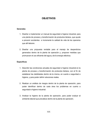 XIX
OBJETIVOS
Generales
1. Diseñar e implementar un manual de seguridad e higiene industrial, para
una planta de proceso y transformación de productos lácteos, que ayude
a prevenir accidentes e incremente la calidad de vida de los operarios
que allí laboran.
2. Diseñar una propuesta rentable para el manejo de desperdicios
generados dentro de la planta de operación y, proponer medidas que
promuevan el uso eficiente del agua y de la energía eléctrica.
Específicos
1. Describir las condiciones actuales de seguridad e higiene industrial en la
planta de proceso y transformación de productos lácteos, con el fin de
establecer las debilidades dentro de la misma, en cuanto a seguridad e
higiene, y para poder definir soluciones reales.
2. Realizar un análisis de riesgos dentro de la planta de operación, para
poder identificar dentro de cada área los problemas en cuanto a
seguridad e higiene industrial.
3. Analizar la higiene de la planta de operación, para poder evaluar el
ambiente laboral que prevalece dentro de la planta de operación.
 