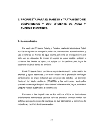 215
5. PROPUESTA PARA EL MANEJO Y TRATAMIENTO DE
DESPERDICIOS Y USO EFICIENTE DE AGUA Y
ENERGÍA ELÉCTRICA.
5.1 Aspectos legales
Por medio del Código de Salud y el Estado a través del Ministerio de Salud
son los encargados de velar por la protección, conservación, aprovechamiento y
uso racional de las fuentes de agua potable, así como las Municipalidades del
país son las obligadas de prestar el servicio de agua potable, proteger y
conservar las fuentes de agua y el apoyar con las políticas para lograr la
cobertura universal dentro del territorio.
En el Código de Salud también se regula la eliminación y disposición de
excretas y aguas residuales, y se hace énfasis en la prohibición descargar
contaminantes de origen industrial que no hayan sido tratados. La Comisión
Nacional del Medio Ambiente (CONAMA) y las autoridades Municipales
prohíben la descarga de aguas residuales no tratadas en ríos, lagos, riachuelos
y laguna ya sean superficiales o subterráneos.
En cuanto a las disposiciones de los residuos sólidos las instituciones
anteriormente mencionadas declaran que las empresas deberán contar con
sistemas adecuados según la naturaleza de sus operaciones y conforme a la
naturaleza y cantidad de dichos desechos.
 