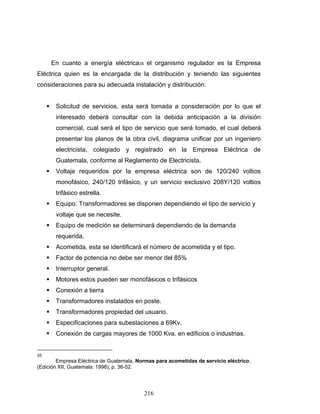 216
En cuanto a energía eléctrica35 el organismo regulador es la Empresa
Eléctrica quien es la encargada de la distribución y teniendo las siguientes
consideraciones para su adecuada instalación y distribución:
Solicitud de servicios, esta será tomada a consideración por lo que el
interesado deberá consultar con la debida anticipación a la división
comercial, cual será el tipo de servicio que será tomado, el cual deberá
presentar los planos de la obra civil, diagrama unificar por un ingeniero
electricista, colegiado y registrado en la Empresa Eléctrica de
Guatemala, conforme al Reglamento de Electricista.
Voltaje requeridos por la empresa eléctrica son de 120/240 voltios
monofásico, 240/120 trifásico, y un servicio exclusivo 208Y/120 voltios
trifásico estrella.
Equipo: Transformadores se disponen dependiendo el tipo de servicio y
voltaje que se necesite.
Equipo de medición se determinará dependiendo de la demanda
requerida.
Acometida, esta se identificará el número de acometida y el tipo.
Factor de potencia no debe ser menor del 85%
Interruptor general.
Motores estos pueden ser monofásicos o trifásicos
Conexión a tierra
Transformadores instalados en poste.
Transformadores propiedad del usuario.
Especificaciones para subestaciones a 69Kv.
Conexión de cargas mayores de 1000 Kva. en edificios o industrias.
35
Empresa Eléctrica de Guatemala, Normas para acometidas de servicio eléctrico,
(Edición XII, Guatemala: 1998), p. 36-52.
 