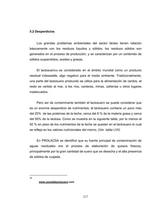 217
5.2 Desperdicios
Los grandes problemas ambientales del sector lácteo tienen relación
básicamente con los residuos líquidos y sólidos; los residuos sólidos son
generados en el proceso de producción, y se caracterizan por un contenido de
sólidos suspendidos, aceites y grasas.
El lactosuero36 es considerado en el ámbito mundial como un producto
residual indeseable, algo negativo para el medio ambiente. Tradicionalmente,
una parte del lactosuero producido se utiliza para la alimentación de cerdos, el
resto es vertido al mar, a los ríos, canteras, minas, cañerías u otros lugares
inadecuados.
Pero así de contaminante también el lactosuero se puede considerar que
es un enorme desperdicio de nutrimentos; el lactosuero contiene un poco más
del 25% de las proteínas de la leche, cerca del 8 % de la materia grasa y cerca
del 95% de la lactosa. Como se muestra en la siguiente tabla, por lo menos el
50 % en peso de los nutrimentos de la leche se quedan en el lactosuero lo cual
se refleja en los valores nutricionales del mismo. (Ver tabla LVII)
En PROLACSA se identificó que su fuente principal de contaminación de
aguas residuales era el proceso de elaboración de quesos frescos,
principalmente por la gran cantidad de suero que se desecha y el alta presencia
de sólidos de cuajada.
36
www.usosdelactosuero.com
 
