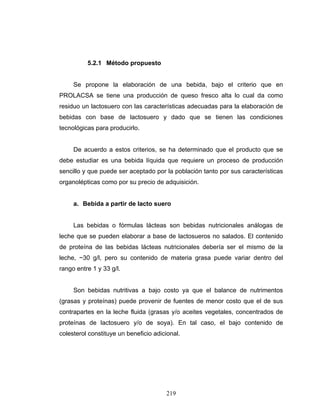219
5.2.1 Método propuesto
Se propone la elaboración de una bebida, bajo el criterio que en
PROLACSA se tiene una producción de queso fresco alta lo cual da como
residuo un lactosuero con las características adecuadas para la elaboración de
bebidas con base de lactosuero y dado que se tienen las condiciones
tecnológicas para producirlo.
De acuerdo a estos criterios, se ha determinado que el producto que se
debe estudiar es una bebida líquida que requiere un proceso de producción
sencillo y que puede ser aceptado por la población tanto por sus características
organolépticas como por su precio de adquisición.
a. Bebida a partir de lacto suero
Las bebidas o fórmulas lácteas son bebidas nutricionales análogas de
leche que se pueden elaborar a base de lactosueros no salados. El contenido
de proteína de las bebidas lácteas nutricionales debería ser el mismo de la
leche, ~30 g/l, pero su contenido de materia grasa puede variar dentro del
rango entre 1 y 33 g/l.
Son bebidas nutritivas a bajo costo ya que el balance de nutrimentos
(grasas y proteínas) puede provenir de fuentes de menor costo que el de sus
contrapartes en la leche fluida (grasas y/o aceites vegetales, concentrados de
proteínas de lactosuero y/o de soya). En tal caso, el bajo contenido de
colesterol constituye un beneficio adicional.
 