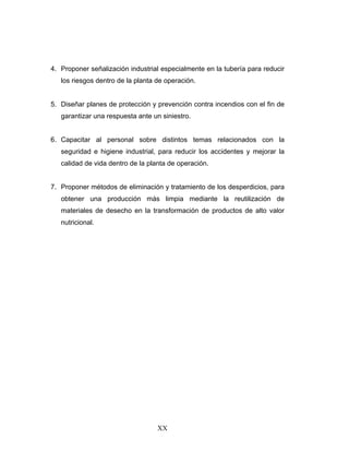 XX
4. Proponer señalización industrial especialmente en la tubería para reducir
los riesgos dentro de la planta de operación.
5. Diseñar planes de protección y prevención contra incendios con el fin de
garantizar una respuesta ante un siniestro.
6. Capacitar al personal sobre distintos temas relacionados con la
seguridad e higiene industrial, para reducir los accidentes y mejorar la
calidad de vida dentro de la planta de operación.
7. Proponer métodos de eliminación y tratamiento de los desperdicios, para
obtener una producción más limpia mediante la reutilización de
materiales de desecho en la transformación de productos de alto valor
nutricional.
 